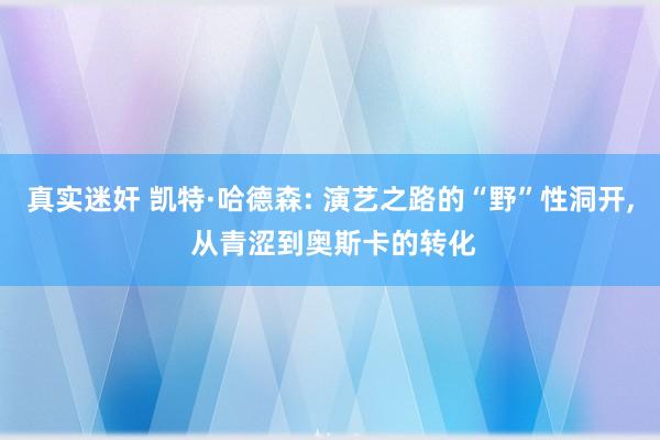 真实迷奸 凯特·哈德森: 演艺之路的“野”性洞开， 从青涩到奥斯卡的转化