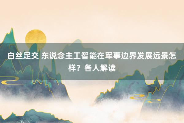 白丝足交 东说念主工智能在军事边界发展远景怎样？各人解读