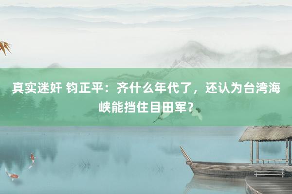 真实迷奸 钧正平：齐什么年代了，还认为台湾海峡能挡住目田军？