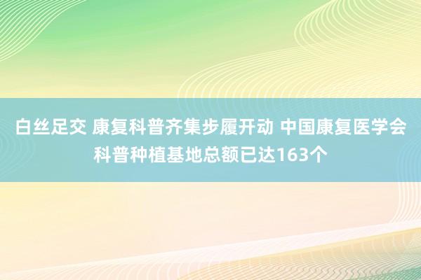 白丝足交 康复科普齐集步履开动 中国康复医学会科普种植基地总额已达163个