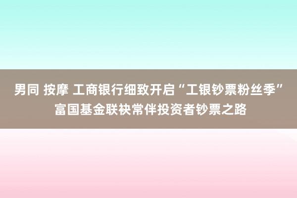 男同 按摩 工商银行细致开启“工银钞票粉丝季” 富国基金联袂常伴投资者钞票之路