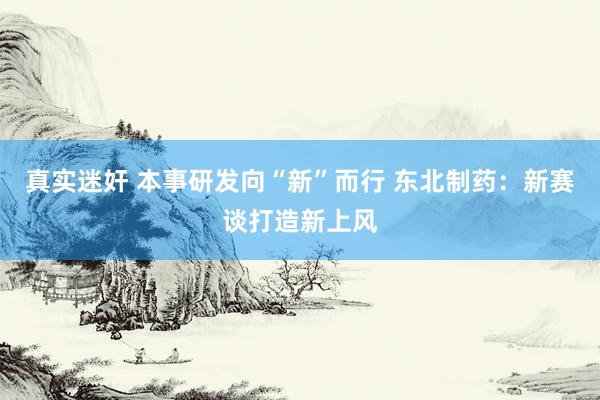 真实迷奸 本事研发向“新”而行 东北制药：新赛谈打造新上风