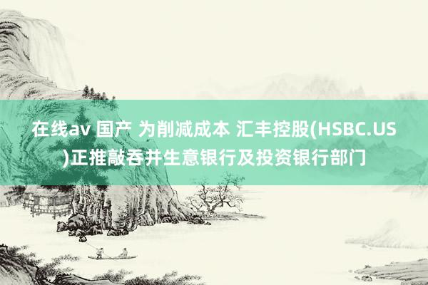 在线av 国产 为削减成本 汇丰控股(HSBC.US)正推敲吞并生意银行及投资银行部门