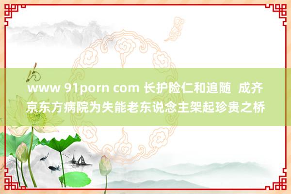 www 91porn com 长护险仁和追随  成齐京东方病院为失能老东说念主架起珍贵之桥