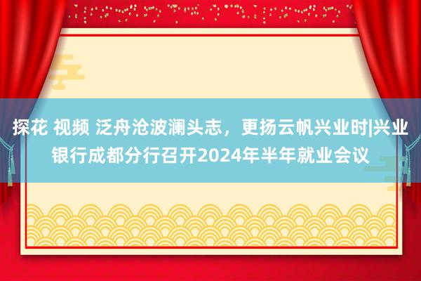 探花 视频 泛舟沧波澜头志，更扬云帆兴业时|兴业银行成都分行召开2024年半年就业会议