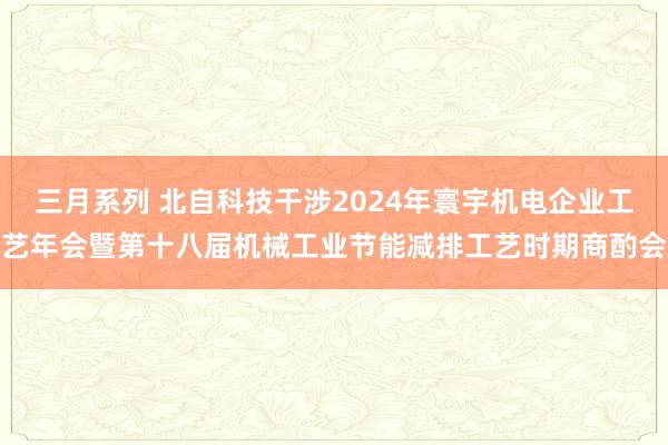 三月系列 北自科技干涉2024年寰宇机电企业工艺年会暨第十八届机械工业节能减排工艺时期商酌会