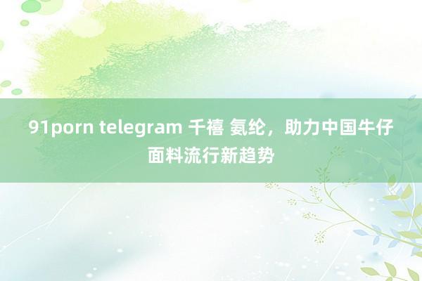 91porn telegram 千禧 氨纶，助力中国牛仔面料流行新趋势