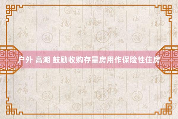 户外 高潮 鼓励收购存量房用作保险性住房