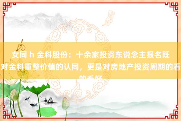 女同 h 金科股份：十余家投资东说念主报名既是对金科重整价值的认同，更是对房地产投资周期的看好