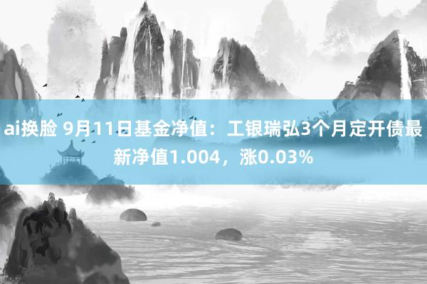 ai换脸 9月11日基金净值：工银瑞弘3个月定开债最新净值1.004，涨0.03%