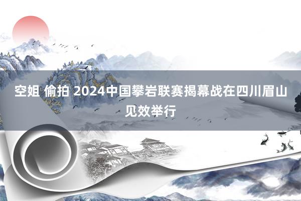 空姐 偷拍 2024中国攀岩联赛揭幕战在四川眉山见效举行