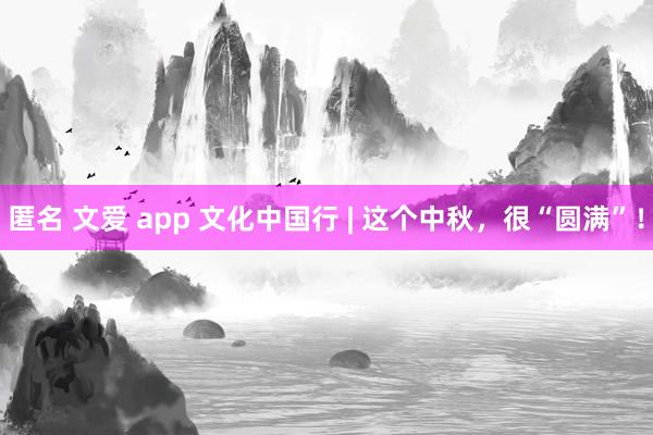 匿名 文爱 app 文化中国行 | 这个中秋，很“圆满”！