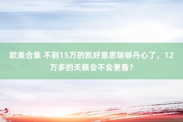 欧美合集 不到15万的凯好意思瑞够丹心了，12万多的天籁会不会更香？