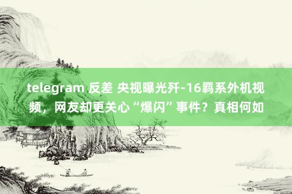 telegram 反差 央视曝光歼-16羁系外机视频，网友却更关心“爆闪”事件？真相何如