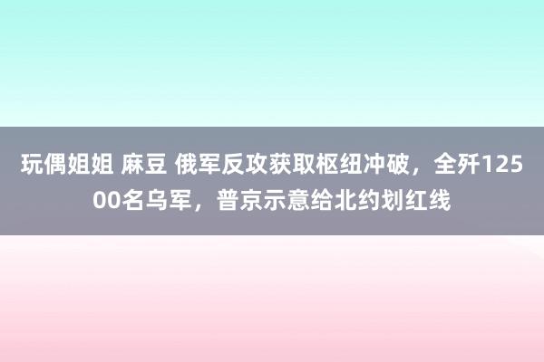 玩偶姐姐 麻豆 俄军反攻获取枢纽冲破，全歼12500名乌军，普京示意给北约划红线