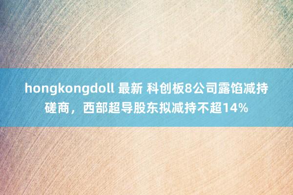 hongkongdoll 最新 科创板8公司露馅减持磋商，西部超导股东拟减持不超14%