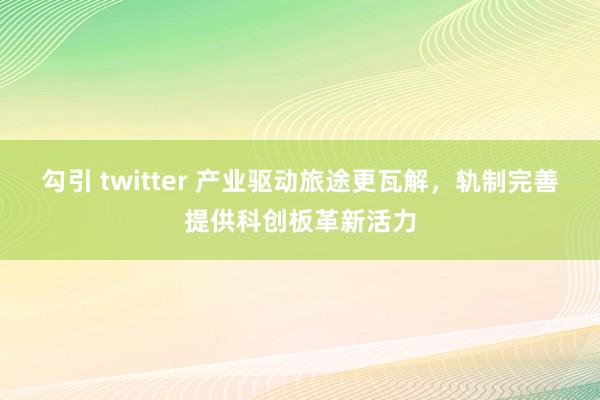 勾引 twitter 产业驱动旅途更瓦解，轨制完善提供科创板革新活力