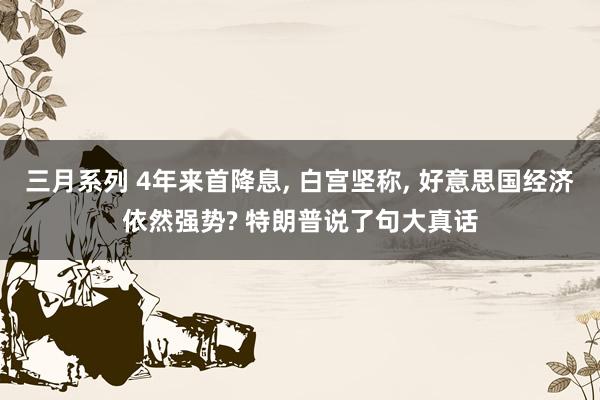 三月系列 4年来首降息， 白宫坚称， 好意思国经济依然强势? 特朗普说了句大真话