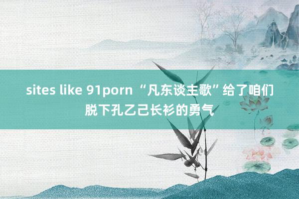 sites like 91porn “凡东谈主歌”给了咱们脱下孔乙己长衫的勇气