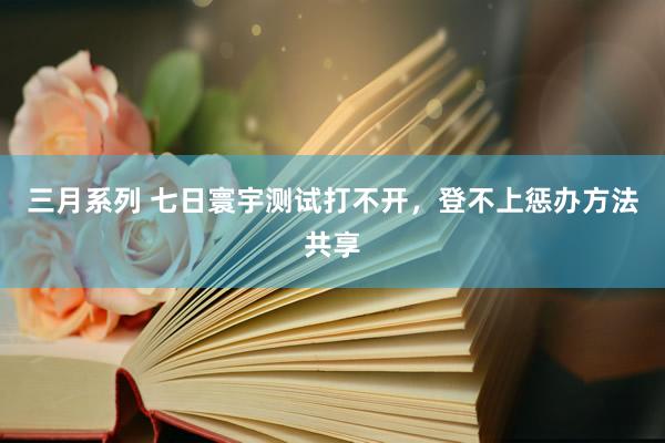 三月系列 七日寰宇测试打不开，登不上惩办方法共享