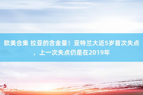 欧美合集 拉亚的含金量！亚特兰大近5岁首次失点，上一次失点仍是在2019年