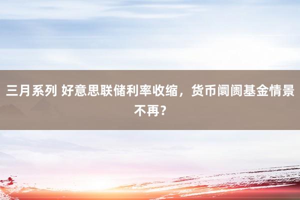 三月系列 好意思联储利率收缩，货币阛阓基金情景不再？