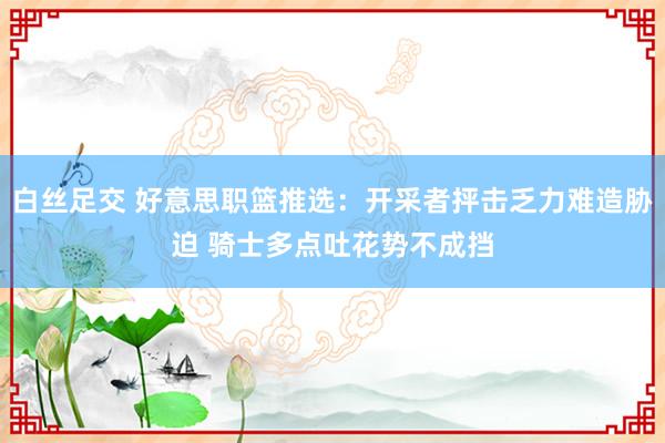 白丝足交 好意思职篮推选：开采者抨击乏力难造胁迫 骑士多点吐花势不成挡