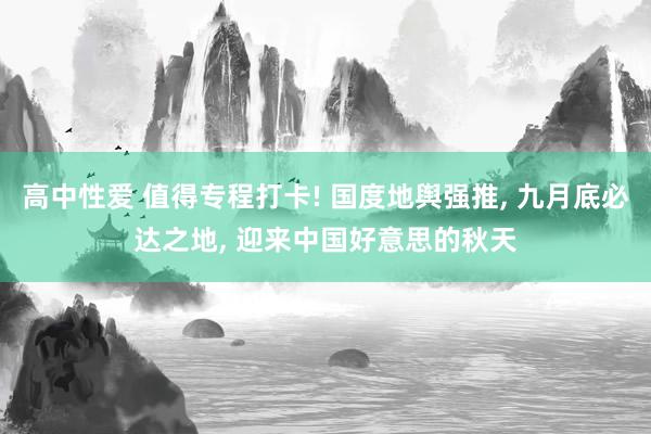 高中性爱 值得专程打卡! 国度地舆强推， 九月底必达之地， 迎来中国好意思的秋天