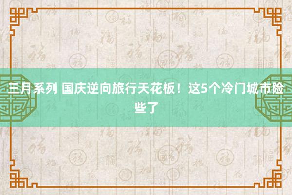 三月系列 国庆逆向旅行天花板！这5个冷门城市险些了