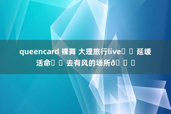 queencard 裸舞 大理旅行live☁️延缓活命⛰️去有风的场所💐