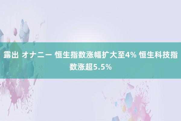 露出 オナニー 恒生指数涨幅扩大至4% 恒生科技指数涨超5.5%