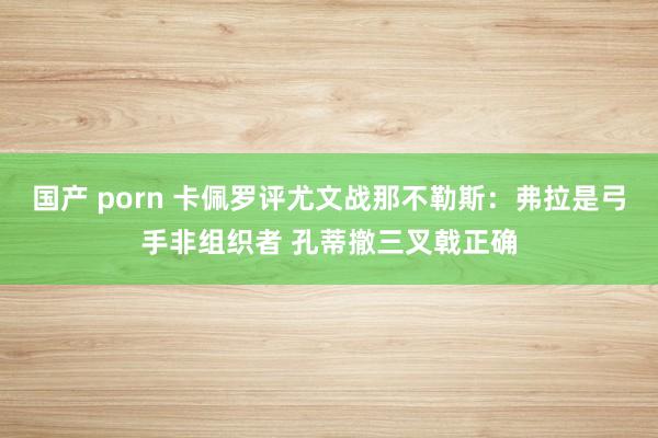 国产 porn 卡佩罗评尤文战那不勒斯：弗拉是弓手非组织者 孔蒂撤三叉戟正确