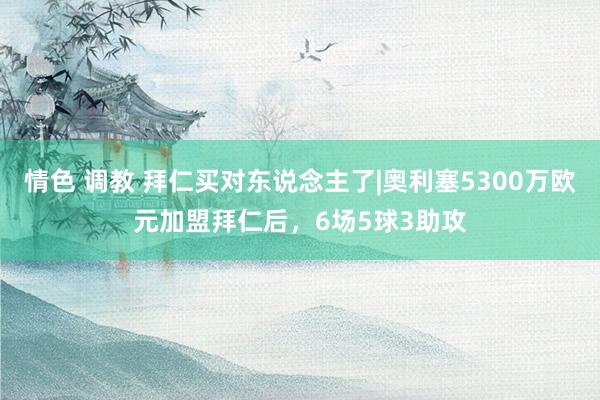 情色 调教 拜仁买对东说念主了|奥利塞5300万欧元加盟拜仁后，6场5球3助攻