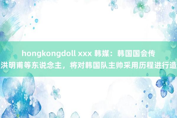 hongkongdoll xxx 韩媒：韩国国会传唤洪明甫等东说念主，将对韩国队主帅采用历程进行造访