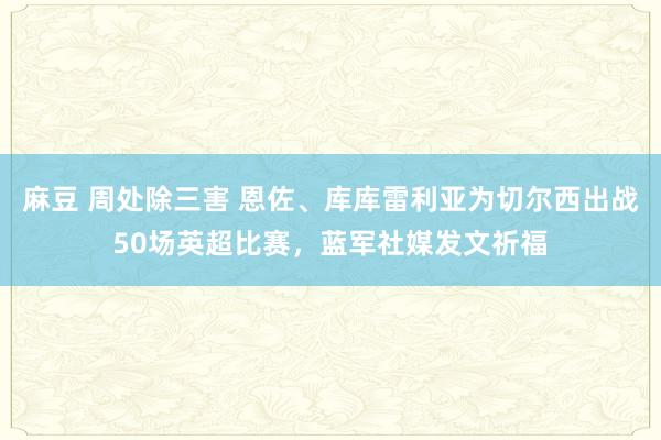 麻豆 周处除三害 恩佐、库库雷利亚为切尔西出战50场英超比赛，蓝军社媒发文祈福