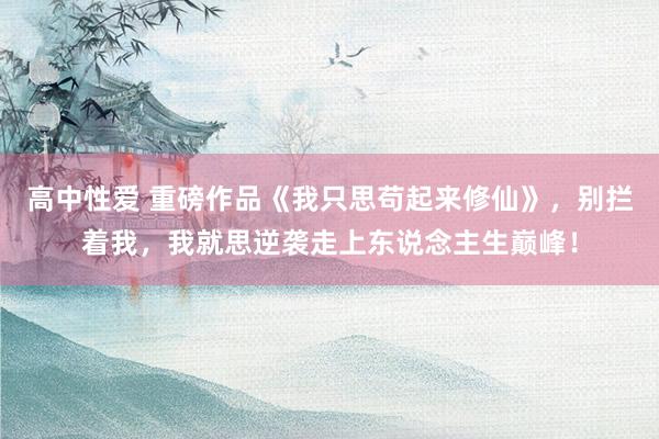 高中性爱 重磅作品《我只思苟起来修仙》，别拦着我，我就思逆袭走上东说念主生巅峰！