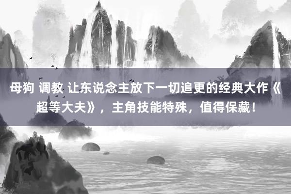 母狗 调教 让东说念主放下一切追更的经典大作《超等大夫》，主角技能特殊，值得保藏！