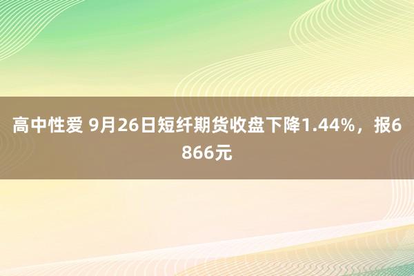 高中性爱 9月26日短纤期货收盘下降1.44%，报6866元