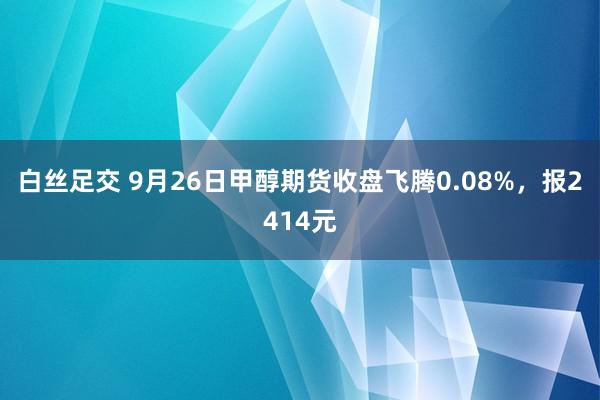 白丝足交 9月26日甲醇期货收盘飞腾0.08%，报2414元