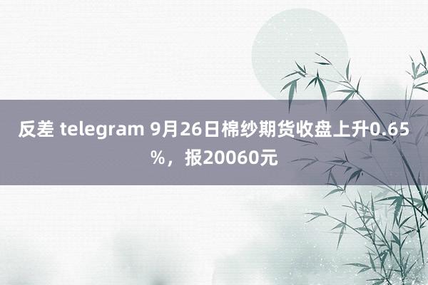 反差 telegram 9月26日棉纱期货收盘上升0.65%，报20060元