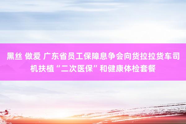 黑丝 做爱 广东省员工保障息争会向货拉拉货车司机扶植“二次医保”和健康体检套餐