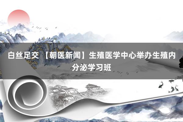 白丝足交 【朝医新闻】生殖医学中心举办生殖内分泌学习班