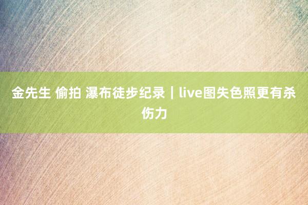 金先生 偷拍 瀑布徒步纪录｜live图失色照更有杀伤力