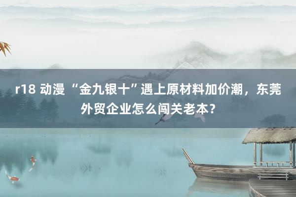 r18 动漫 “金九银十”遇上原材料加价潮，东莞外贸企业怎么闯关老本？