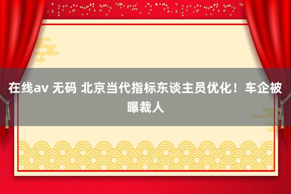 在线av 无码 北京当代指标东谈主员优化！车企被曝裁人