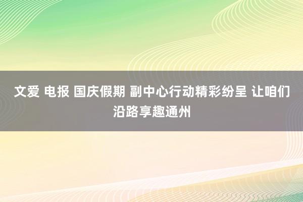 文爱 电报 国庆假期 副中心行动精彩纷呈 让咱们沿路享趣通州