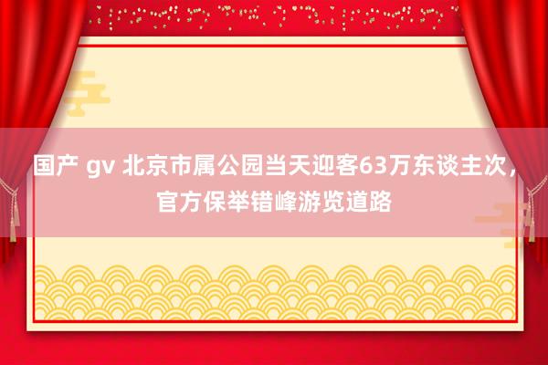 国产 gv 北京市属公园当天迎客63万东谈主次，官方保举错峰游览道路