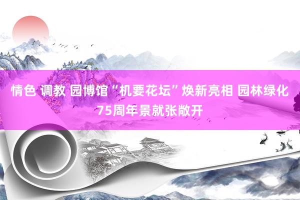 情色 调教 园博馆“机要花坛”焕新亮相 园林绿化75周年景就张敞开