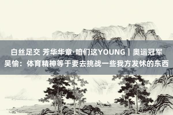 白丝足交 芳华华章·咱们这YOUNG｜奥运冠军吴愉：体育精神等于要去挑战一些我方发怵的东西