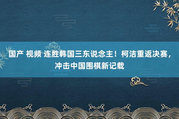 国产 视频 连胜韩国三东说念主！柯洁重返决赛，冲击中国围棋新记载